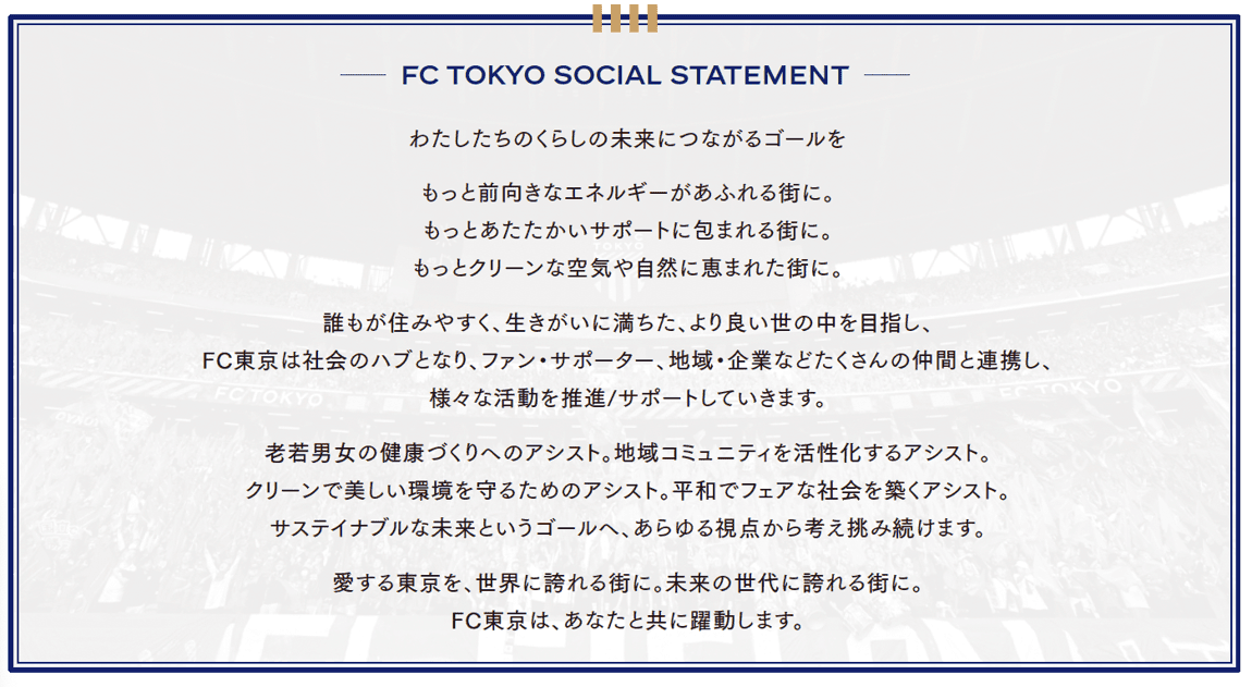 FC TOKYO SOCIAL STATEMENT Goals connected to the future of our lives A city overflowing with more positive energy. A city wrapped in warmer support. A city blessed with cleaner air and nature. Aiming for a better world where everyone can live comfortably and with purpose, FC Tokyo will serve as a hub of society, collaborating with many partners including fans, supporters, local communities, and companies, promoting and supporting various activities. Assisting health creation for people of all ages and genders. Assisting the revitalization of local communities. Assisting in protecting a clean and beautiful environment. Assisting in building a peaceful and fair society. We will continue to think and challenge from every perspective toward the goal of a sustainable future. Making beloved Tokyo a city proud to the world. A city proud to future generations. FC Tokyo will thrive together with you.