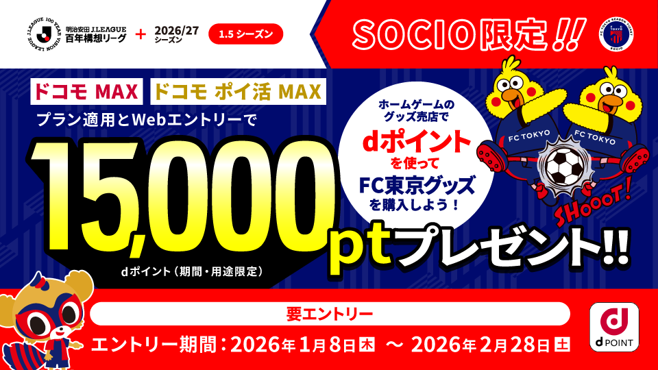 Meiji Yasuda J.LEAGUE Hundred Year Vision League+ 2026/27 Season (1.5 Seasons) SOCIO Exclusive!! Get 15,000 Pt (d points (limited time and use)) by applying the "Docomo MAX" or "Docomo Poikatsu MAX" post plan and web entry!! Use d points at the home game merchandise store to purchase FC Tokyo goods! Entry required Entry period: Thursday, January 8, 2026 – Saturday, February 28, 2026